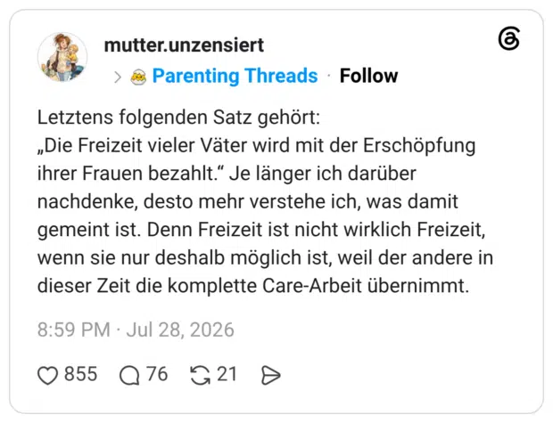 Letztens folgenden Satz gehört: „Die Freizeit vieler Väter wird mit der Erschöpfung ihrer Frauen bezahlt.“ Je länger ich darüber nachdenke, desto mehr verstehe ich, was damit gemeint ist. Denn Freizeit ist nicht wirklich Freizeit, wenn sie nur deshalb möglich ist, weil der andere in dieser Zeit die komplette Care-Arbeit übernimmt.