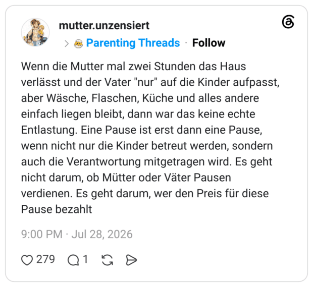 Wenn die Mutter mal zwei Stunden das Haus verlässt und der Vater "nur" auf die Kinder aufpasst, aber Wäsche, Flaschen, Küche und alles andere einfach liegen bleibt, dann war das keine echte Entlastung. Eine Pause ist erst dann eine Pause, wenn nicht nur die Kinder betreut werden, sondern auch die Verantwortung mitgetragen wird. Es geht nicht darum, ob Mütter oder Väter Pausen verdienen. Es geht darum, wer den Preis für diese Pause bezahlt