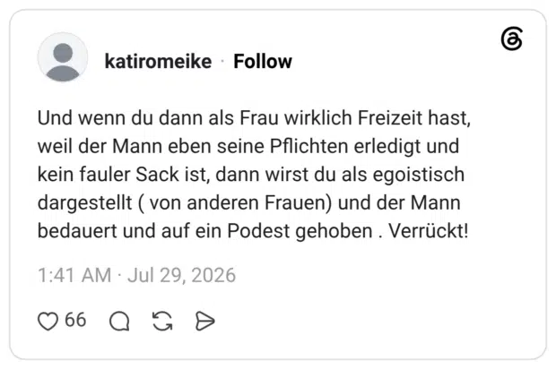 Und wenn du dann als Frau wirklich Freizeit hast, weil der Mann eben seine Pflichten erledigt und kein fauler Sack ist, dann wirst du als egoistisch dargestellt (von anderen Frauen) und der Mann bedauert und auf ein Podest gehoben. Verrückt!