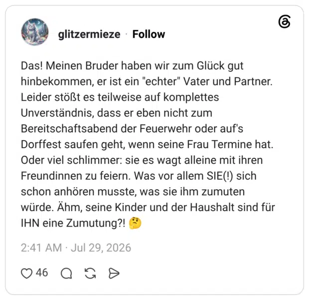 Das! Meinen Bruder haben wir zum Glück gut hinbekommen, er ist ein "echter" Vater und Partner. Leider stößt es teilweise auf komplettes Unverständnis, dass er eben nicht zum Bereitschaftsabend der Feuerwehr oder auf's Dorffest saufen geht, wenn seine Frau Termine hat. Oder viel schlimmer: sie es wagt alleine mit ihren Freundinnen zu feiern. Was vor allem SIE(!) sich schon anhören musste, was sie ihm zumuten würde. Ähm, seine Kinder und der Haushalt sind für IHN eine Zumutung?!