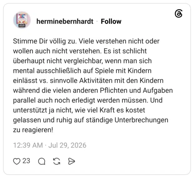 Stimme Dir völlig zu. Viele verstehen nicht oder wollen auch nicht verstehen. Es ist schlicht überhaupt nicht vergleichbar, wenn man sich mental ausschließlich auf Spiele mit Kindern einlässt vs. sinnvolle Aktivitäten mit den Kindern während die vielen anderen Pflichten und Aufgaben parallel auch noch erledigt werden müssen. Und unterstützt ja nicht, wie viel Kraft es kostet gelassen und ruhig auf ständige Unterbrechungen zu reagieren!