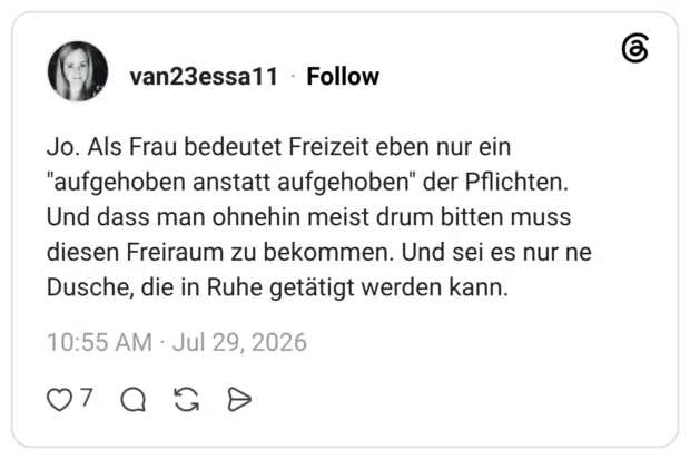Jo. Als Frau bedeutet Freizeit eben nur ein "aufgehoben anstatt aufgehoben" der Pflichten. Und dass man ohnehin meist drum bitten muss diesen Freiraum zu bekommen. Und sei es nur ne Dusche, die in Ruhe getätigt werden kann.
