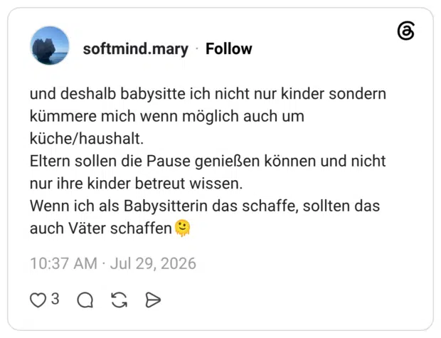 und deshalb babysitte ich nicht nur kinder sondern kümmere mich wenn möglich auch um küche/haushalt. Eltern sollen die Pause genießen können und nicht nur ihre kinder betreut wissen. Wenn ich als Babysitterin das schaffe, sollten das auch Väter schaffen