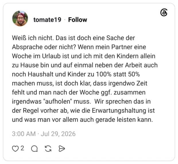 Weiß ich nicht. Das ist doch eine Sache der Absprache oder nicht? Wenn mein Partner eine Woche im Urlaub ist und ich mit den Kindern allein zu Hause bin und auf einmal neben der Arbeit auch noch Haushalt und Kinder zu 100% statt 50% machen muss, ist doch klar, dass irgendwo Zeit fehlt und man nach der Woche ggf. zusammen irgendwas "aufholen" muss. Wir sprechen das in der Regel vorher ab, wie die Erwartungshaltung ist und was man vor allem auch gerade leisten kann.