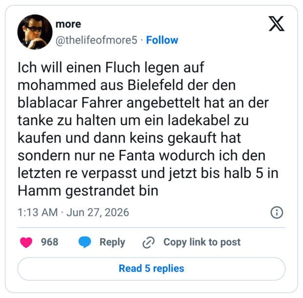 Ich will einen Fluch legen auf mohammed aus Bielefeld der den blablacar Fahrer angebettelt hat an der tanke zu halten um ein ladekabel zu kaufen und dann keins gekauft hat sondern nur ne Fanta wodurch ich den letzten re verpasst und jetzt bis halb 5 in Hamm gestrandet bin
