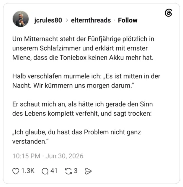 Um Mitternacht steht der Fünfjährige plötzlich in unserem Schlafzimmer und erklärt mit ernster Miene, dass die Toniebox keinen Akku mehr hat. Halb verschlafen murmele ich: „Es ist mitten in der Nacht. Wir kümmern uns morgen darum." Er schaut mich an, als hätte ich gerade den Sinn des Lebens komplett verfehlt, und sagt trocken: „Ich glaube, du hast das Problem nicht ganz verstanden."