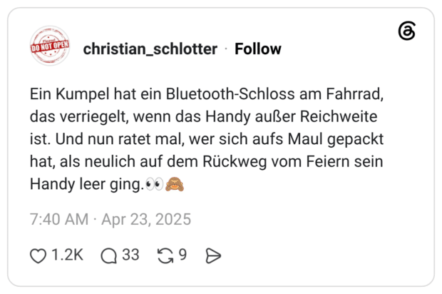 Ein Kumpel hat ein Bluetooth-Schloss am Fahrrad, das verriegelt, wenn das Handy außer Reichweite ist. Und nun ratet mal, wer sich aufs Maul gepackt hat, als neulich auf dem Rückweg vom Feiern sein Handy leer ging.