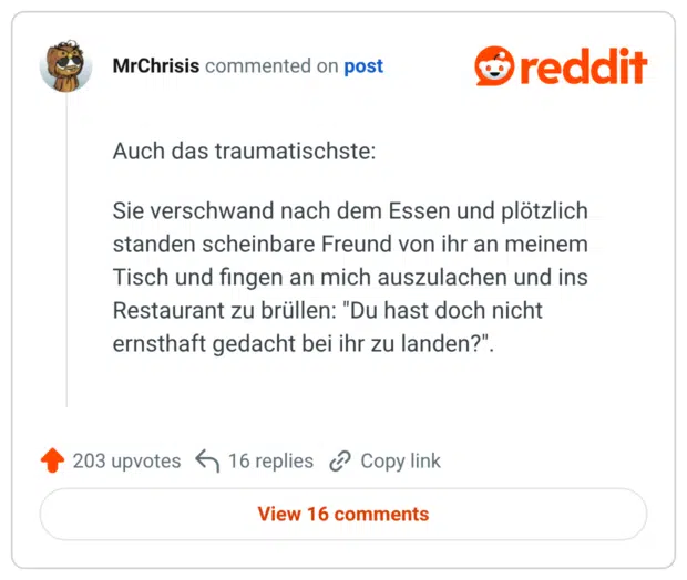 Auch das traumatischste: Sie verschwand nach dem Essen und plötzlich standen scheinbare Freund von ihr an meinem Tisch und fingen an mich auszulachen und ins Restaurant zu brüllen: "Du hast doch nicht ernsthaft gedacht bei ihr zu landen?".