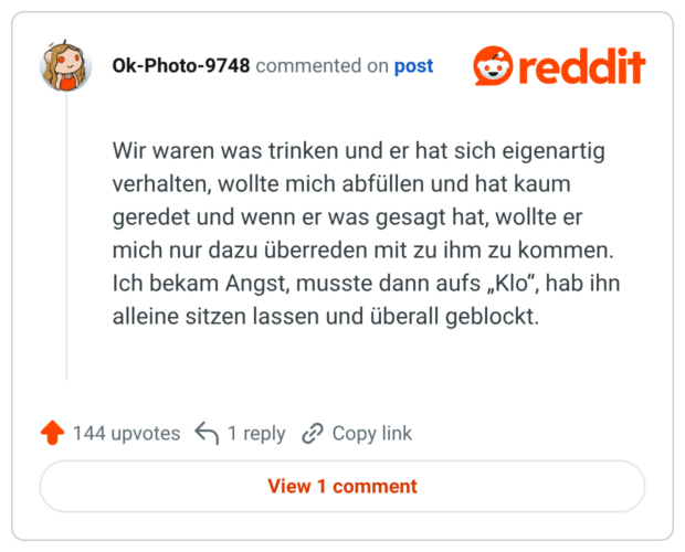 Wir waren was trinken und er hat sich eigenartig verhalten, wollte mich abfüllen und hat kaum geredet und wenn er was gesagt hat, wollte er mich nur dazu überreden mit zu ihm zu kommen. Ich bekam Angst, musste dann aufs „Klo", hab ihn alleine sitzen lassen und überall geblockt.