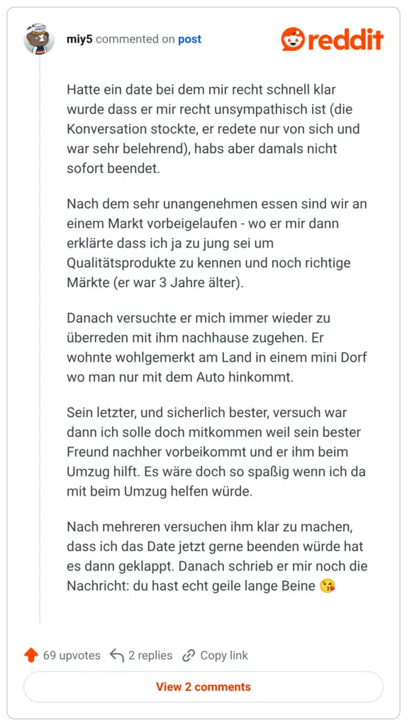 Hatte ein date bei dem mir recht schnell klar wurde dass er mir recht unsympathisch ist (die Konversation stockte, er redete nur von sich und war sehr belehrend), habs aber damals nicht sofort beendet. Nach dem sehr unangenehmen essen sind wir an einem Markt vorbeigelaufen - wo er mir dann erklärte dass ich ja zu jung sei um Qualitätsprodukte zu kennen und noch richtige Märkte (er war 3 Jahre älter). Danach versuchte er mich immer wieder zu überreden mit ihm nachhause zugehen. Er wohnte wohlgemerkt am Land in einem mini Dorf wo man nur mit dem Auto hinkommt. Sein letzter, und sicherlich bester, versuch war dann ich solle doch mitkommen weil sein bester Freund nachher vorbeikommt und er ihm beim Umzug hilft. Es wäre doch so spaßig wenn ich da mit beim Umzug helfen würde. machen, Nach mehreren versuchen ihm klar zu dass ich das Date jetzt gerne beenden würde hat es dann geklappt. Danach schrieb er mir noch die Nachricht: du hast echt geile lange Beine