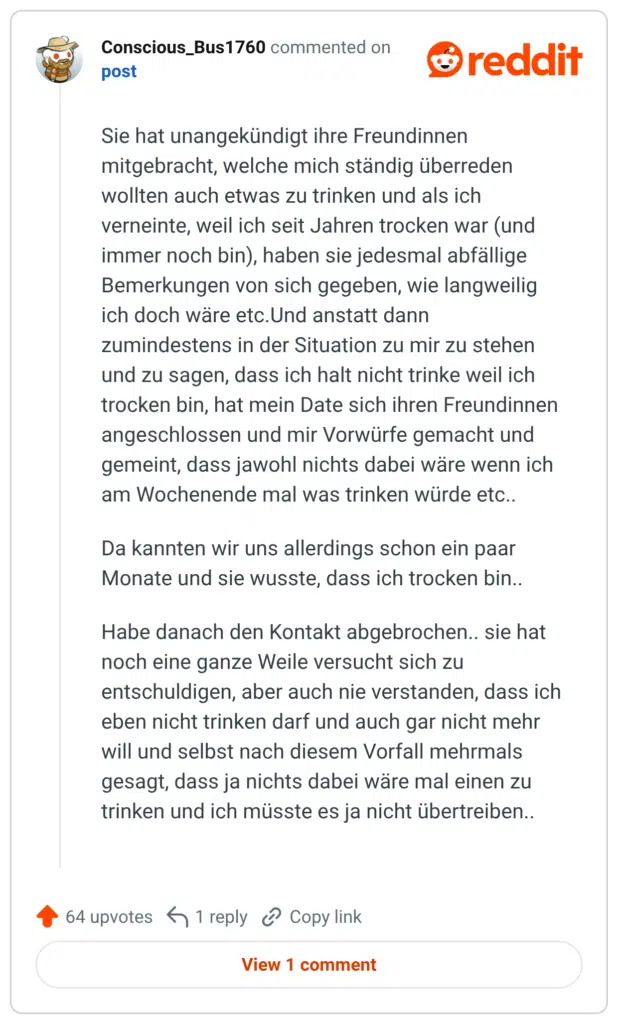 Sie hat unangekündigt ihre Freundinnen mitgebracht, welche mich ständig überreden wollten auch etwas zu trinken und als ich verneinte, weil ich seit Jahren trocken war (und immer noch bin), haben sie jedesmal abfällige Bemerkungen von sich gegeben, wie langweilig ich doch wäre etc. Und anstatt dann stehen zumindestens in der Situation zu mir zu und zu sagen, dass ich halt nicht trinke weil ich trocken bin, hat mein Date sich ihren Freundinnen angeschlossen und mir Vorwürfe gemacht und gemeint, dass jawohl nichts dabei wäre wenn ich am Wochenende mal was trinken würde etc.. Da kannten wir uns allerdings schon ein paar Monate und sie wusste, dass ich trocken bin.. Habe danach den Kontakt abgebrochen.. sie hat noch eine ganze Weile versucht sich zu entschuldigen, aber auch nie verstanden, dass ich eben nicht trinken darf und auch gar nicht mehr will und selbst nach diesem Vorfall mehrmals gesagt, dass ja nichts dabei wäre mal einen zu trinken und ich müsste es ja nicht übertreiben..