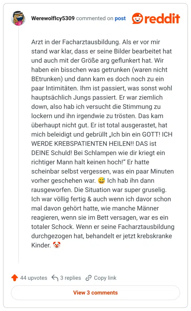 Arzt in der Facharztausbildung. Als er vor mir stand war klar, dass er seine Bilder bearbeitet hat und auch mit der Größe arg geflunkert hat. Wir haben ein bisschen was getrunken (waren nicht BEtrunken) und dann kam es doch noch zu ein paar Intimitäten. Ihm ist passiert, was sonst wohl hauptsächlich Jungs passiert. Er war ziemlich down, also hab ich versucht die Stimmung zu lockern und ihn irgendwie zu trösten. Das kam überhaupt nicht gut. Er ist total ausgerastet, hat mich beleidigt und gebrüllt „Ich bin ein GOTT! ICH WERDE KREBSPATIENTEN HEILEN!! DAS ist DEINE Schuld! Bei Schlampen wie dir kriegt ein richtiger Mann halt keinen hoch!" Er hatte scheinbar selbst vergessen, was ein paar Minuten vorher geschehen war. Ich hab ihn dann rausgeworfen. Die Situation war super gruselig. Ich war völlig fertig & auch wenn ich davor schon mal davon gehört hatte, wie manche Männer reagieren, wenn sie im Bett versagen, war es ein totaler Schock. Wenn er seine Facharztausbildung durchgezogen hat, behandelt er jetzt krebskranke 44 upvotes 3 replies Copy link View 3 comments Titel Bild bearbeiten 20260808- 20260808- 20260808- 20260808- Hochgeladen am: 12. August 2026 Hochgeladen von: Katharina Raskob Dateiname: twitterperlen-20260808-schlechtes-date-07.png Dateityp: image/png Dateigröße: 291 KB Me Maße: 1240 x 2020 Pixel Alternativtext Kinder.