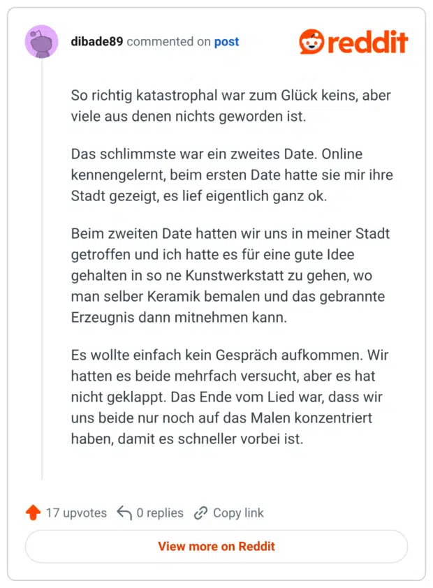So richtig katastrophal war zum Glück keins, aber viele aus denen nichts geworden ist. Das schlimmste war ein zweites Date. Online kennengelernt, beim ersten Date hatte sie mir ihre Stadt gezeigt, es lief eigentlich ganz ok. Beim zweiten Date hatten wir uns in meiner Stadt getroffen und ich hatte es für eine gute Idee gehalten in so ne Kunstwerkstatt zu gehen, wo man selber Keramik bemalen und das gebrannte Erzeugnis dann mitnehmen kann. Es wollte einfach kein Gespräch aufkommen. Wir hatten es beide mehrfach versucht, aber es hat nicht geklappt. Das Ende vom Lied war, dass wir uns beide nur noch auf das Malen konzentriert haben, damit es schneller vorbei ist.