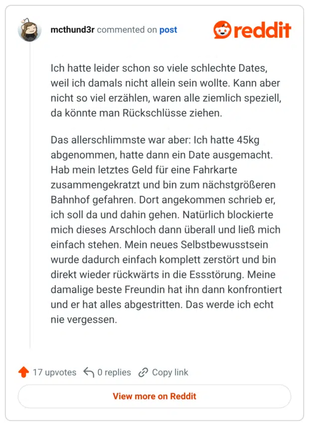 Ich hatte leider schon so viele schlechte Dates, weil ich damals nicht allein sein wollte. Kann aber nicht so viel erzählen, waren alle ziemlich speziell, da könnte man Rückschlüsse ziehen. Das allerschlimmste war aber: Ich hatte 45kg abgenommen, hatte dann ein Date ausgemacht. Hab mein letztes Geld für eine Fahrkarte zusammengekratzt und bin zum nächstgrößeren Bahnhof gefahren. Dort angekommen schrieb er, ich soll da und dahin gehen. Natürlich blockierte mich dieses Arschloch dann überall und ließ mich einfach stehen. Mein neues Selbstbewusstsein wurde dadurch einfach komplett zerstört und bin direkt wieder rückwärts in die Essstörung. Meine damalige beste Freundin hat ihn dann konfrontiert und er hat alles abgestritten. Das werde ich echt nie vergessen.