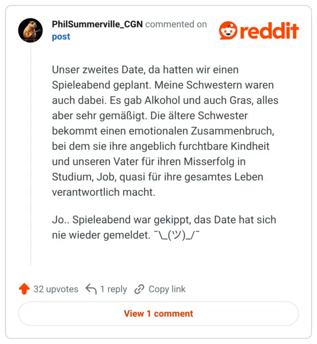 Unser zweites Date, da hatten wir einen Spieleabend geplant. Meine Schwestern waren auch dabei. Es gab Alkohol und auch Gras, alles aber sehr gemäßigt. Die ältere Schwester bekommt einen emotionalen Zusammenbruch, bei dem sie ihre angeblich furchtbare Kindheit und unseren Vater für ihren Misserfolg in Studium, Job, quasi für ihre gesamtes Leben verantwortlich macht. Jo.. Spieleabend war gekippt, das Date hat sich nie wieder gemeldet. ¯\_(ツ)_/¯