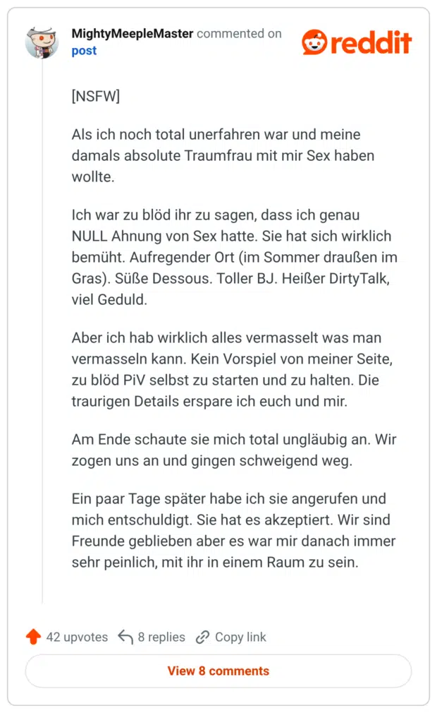 [NSFW] Als ich noch total unerfahren war und meine damals absolute Traumfrau mit mir Sex haben wollte. Me hin 66 Ich war zu blöd ihr zu sagen, dass ich genau NULL Ahnung von Sex hatte. Sie hat sich wirklich bemüht. Aufregender Ort (im Sommer draußen im Gras). Süße Dessous. Toller BJ. Heißer Dirty Talk, viel Geduld. Aber ich hab wirklich alles vermasselt was man vermasseln kann. Kein Vorspiel von meiner Seite, zu blöd PiV selbst zu starten und zu halten. Die traurigen Details erspare ich euch und mir. Am Ende schaute sie mich total ungläubig an. Wir zogen uns an und gingen schweigend weg. Ein paar Tage später habe ich sie angerufen und mich entschuldigt. Sie hat es akzeptiert. Wir sind Freunde geblieben aber es war mir danach immer sehr peinlich, mit ihr in einem Raum zu sein.