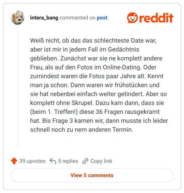 Weiß nicht, ob das das schlechteste Date war, aber ist mir in jedem Fall im Gedächtnis geblieben. Zunächst war sie ne komplett andere Frau, als auf den Fotos im Online-Dating. Oder zumindest waren die Fotos paar Jahre alt. Kennt man ja schon. Dann waren wir frühstücken und sie hat nebenbei einfach weiter getindert. Aber so komplett ohne Skrupel. Dazu kam dann, dass sie (beim 1. Treffen!) diese 36 Fragen rausgekramt hat. Bis Frage 3 kamen wir, dann musste ich leider schnell noch zu nem anderen Termin.