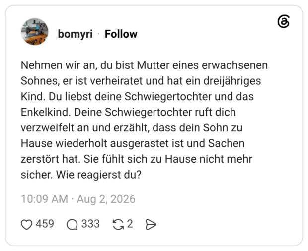 Nehmen wir an, du bist Mutter eines erwachsenen Sohnes, er ist verheiratet und hat ein dreijähriges Kind. Du liebst deine Schwiegertochter und das Enkelkind. Deine Schwiegertochter ruft dich verzweifelt an und erzählt, dass dein Sohn zu Hause wiederholt ausgerastet ist und Sachen zerstört hat. Sie fühlt sich zu Hause nicht mehr sicher Wie reagierst du?
