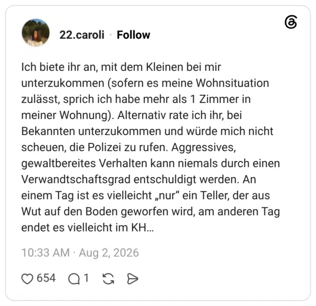 Ich biete ihr an, mit dem Kleinen bei mir unterzukommen (sofern es meine Wohnsituation zulässt, sprich ich habe mehr als 1 Zimmer in meiner Wohnung). Alternativ rate ich ihr, bei Bekannten unterzukommen und würde mich nicht scheuen, die Polizei zu rufen. Aggressives, gewaltbereites Verhalten kann niemals durch einen Verwandtschaftsgrad entschuldigt werden. An einem Tag ist es vielleicht „nur“ ein Teller, der aus Wut auf den Boden geworfen wird, am anderen Tag endet es vielleicht im KΗ...