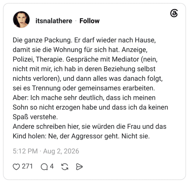 Die ganze Packung. Er darf wieder nach Hause, damit sie die Wohnung für sich hat. Anzeige, Polizei, Therapie. Gespräche mit Mediator (nein, nicht mit mir, ich hab in deren Beziehung selbst nichts verloren), und dann alles was danach folgt, sei es Trennung oder gemeinsames erarbeiten. Aber: Ich mache sehr deutlich, dass ich meinen Sohn so nicht erzogen habe und dass ich da keinen Spaß verstehe. Andere schreiben hier, sie würden die Frau und das Kind holen: Ne, der Aggressor geht. Nicht sie.