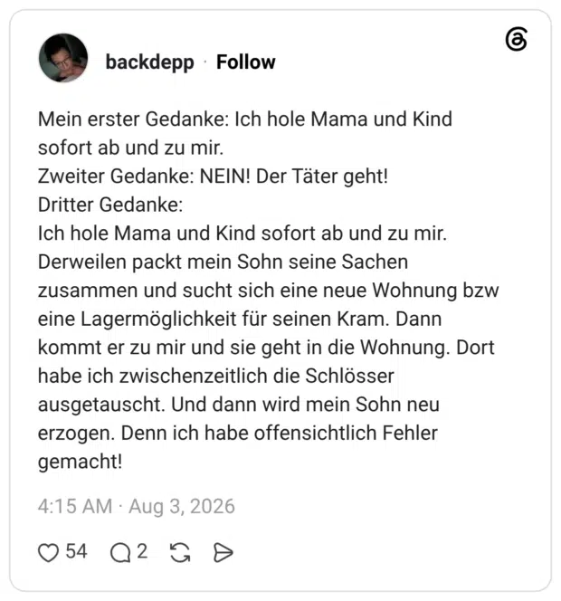 Mein erster Gedanke: Ich hole Mama und Kind sofort ab und zu mir. Zweiter Gedanke: NEIN! Der Täter geht! Dritter Gedanke: Ich hole Mama und Kind sofort ab und zu mir. Derweilen packt mein Sohn seine Sachen zusammen und sucht sich eine neue Wohnung bzw eine Lagermöglichkeit für seinen Kram. Dann kommt er zu mir und sie geht in die Wohnung. Dort habe ich zwischenzeitlich die Schlösser ausgetauscht. Und dann wird mein Sohn neu erzogen. Denn ich habe offensichtlich Fehler gemacht!