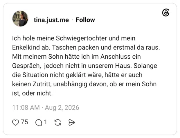Ich hole meine Schwiegertochter und mein Enkelkind ab. Taschen packen und erstmal da raus. Mit meinem Sohn hätte ich im Anschluss ein Gespräch, jedoch nicht in unserem Haus. Solange die Situation nicht geklärt wäre, hätte er auch keinen Zutritt, unabhängig davon, ob er mein Sohn ist, oder nicht.