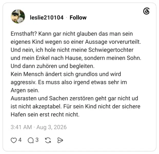 Ernsthaft? Kann gar nicht glauben das man sein eigenes Kind wegen so einer Aussage vorverurteilt. Und nein, ich hole nicht meine Schwiegertochter und mein Enkel nach Hause, sondern meinen Sohn. Und dann zuhören und begleiten. Kein Mensch ändert sich grundlos und wird aggressiv. Es muss also irgend etwas sehr im Argen sein. Titel Ausrasten und Sachen zerstören geht gar nicht ud ist nicht akzeptabel. Für sein Kind nicht der sichere Hafen sein erst recht nicht.