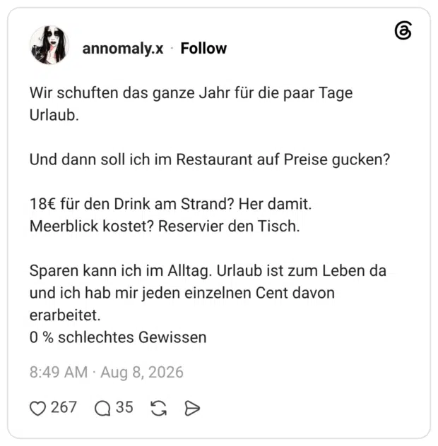 Wir schuften das ganze Jahr für die paar Tage Urlaub. Und dann soll ich im Restaurant auf Preise gucken? 18€ für den Drink am Strand? Her damit. Meerblick kostet? Reservier den Tisch. Sparen kann ich im Alltag. Urlaub ist zum Leben da und ich hab mir jeden einzelnen Cent davon erarbeitet. 0 % schlechtes Gewissen