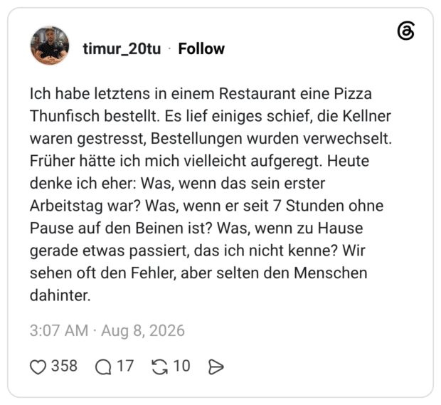 Ich habe letztens in einem Restaurant eine Pizza Thunfisch bestellt. Es lief einiges schief, die Kellner waren gestresst, Bestellungen wurden verwechselt. Früher hätte ich mich vielleicht aufgeregt. Heute denke ich eher: Was, wenn das sein erster Arbeitstag war? Was, wenn er seit 7 Stunden ohne Pause auf den Beinen ist? Was, wenn zu Hause gerade etwas passiert, das ich nicht kenne? Wir sehen oft den Fehler, aber selten den Menschen dahinter
