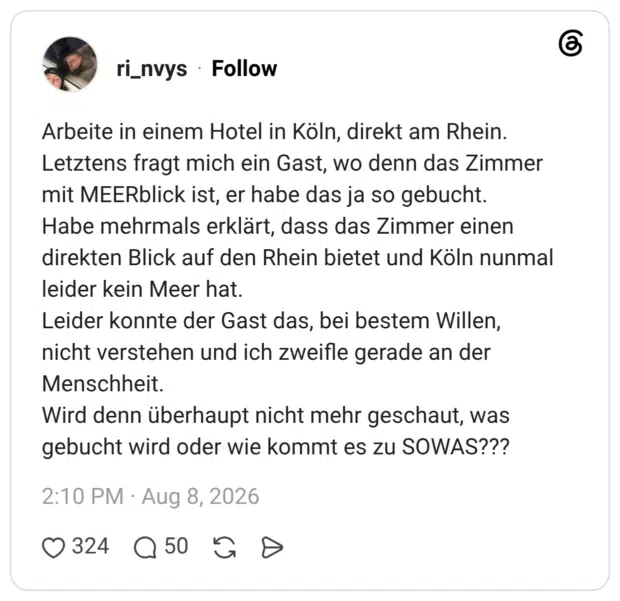 Arbeite in einem Hotel in Köln, direkt am Rhein. Letztens fragt mich ein Gast, wo denn das Zimmer mit MEERblick ist, er habe das ja so gebucht. Habe mehrmals erklärt, dass das Zimmer einen direkten Blick auf den Rhein bietet und Köln nunmal leider kein Meer hat. Leider konnte der Gast das, bei bestem Willen, nicht verstehen und ich zweifle gerade an der Menschheit. Wird denn überhaupt nicht mehr geschaut, was gebucht wird oder wie kommt es zu SOWAS??