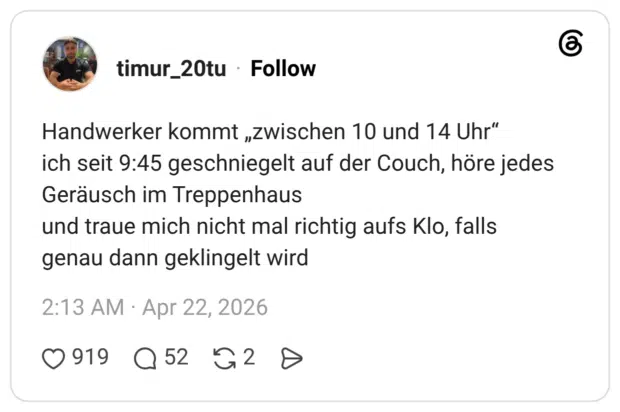 Handwerker kommt „zwischen 10 und 14 Uhr“ ich seit 9:45 geschniegelt auf der Couch, höre jedes Geräusch im Treppenhaus und traue mich nicht mal richtig aufs Klo, falls genau dann geklingelt wird