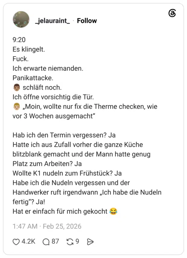 9:20 Es klingelt. Fuck. Ich erwarte niemanden. Panikattacke. 👨🏽 schläft noch. Ich öffne vorsichtig die Tür. 👨🏼 „Moin, wollte nur fix die Therme checken, wie vor 3 Wochen ausgemacht“ Hab ich den Termin vergessen? Ja Hatte ich aus Zufall vorher die ganze Küche blitzblank gemacht und der Mann hatte genug Platz zum Arbeiten? Ja Wollte K1 nudeln zum Frühstück? Ja Habe ich die Nudeln vergessen und der Handwerker ruft irgendwann „Ich habe die Nudeln fertig“? Ja! Hat er einfach für mich gekocht 😂 1 / 2