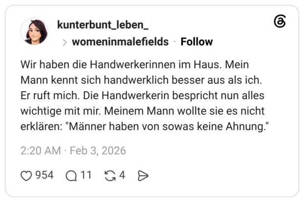 Wir haben die Handwerkerinnen im Haus. Mein Mann kennt sich handwerklich besser aus als ich. Er ruft mich. Die Handwerkerin bespricht nun alles wichtige mit mir. Meinem Mann wollte sie es nicht erklären: "Männer haben von sowas keine Ahnung."
