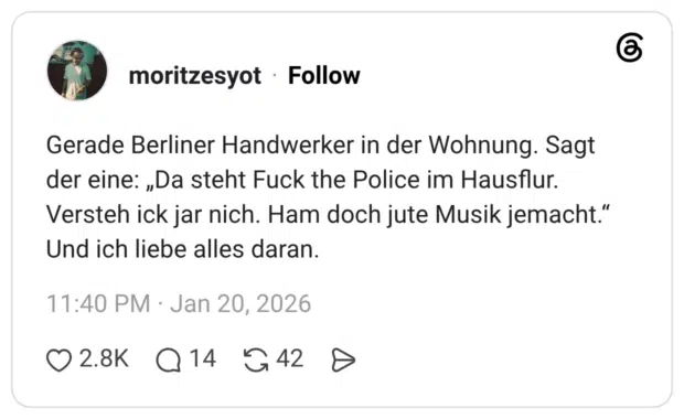 Gerade Berliner Handwerker in der Wohnung. Sagt der eine: „Da steht Fuck the Police im Hausflur. Versteh ick jar nich. Ham doch jute Musik jemacht.“ Und ich liebe alles daran.