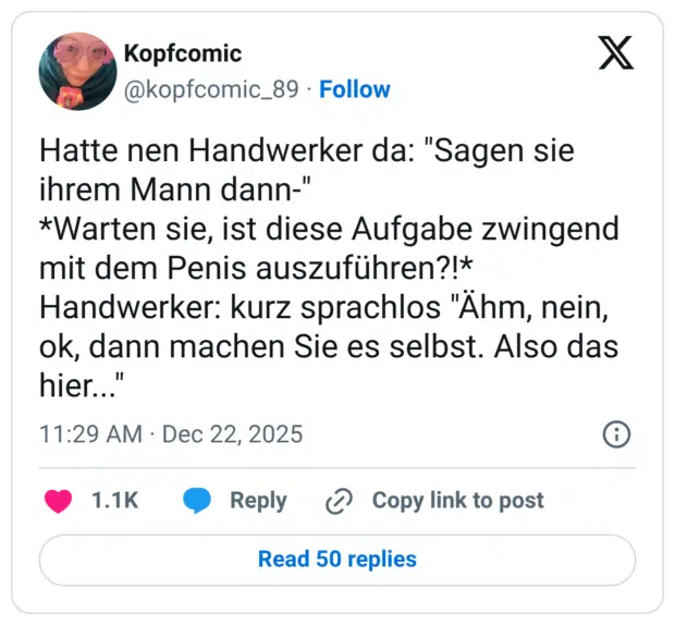 Hatte nen Handwerker da: "Sagen sie ihrem Mann dann-" *Warten sie, ist diese Aufgabe zwingend mit dem Penis auszuführen?!* Handwerker: kurz sprachlos "Ähm, nein, ok, dann machen Sie es selbst. Also das hier..."