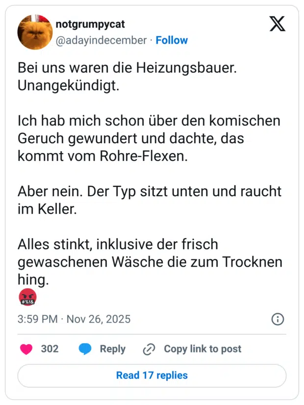 Bei uns waren die Heizungsbauer. Unangekündigt. Ich hab mich schon über den komischen Geruch gewundert und dachte, das kommt vom Rohre-Flexen. Aber nein. Der Typ sitzt unten und raucht im Keller. Alles stinkt, inklusive der frisch gewaschenen Wäsche die zum Trocknen hing. 🤬