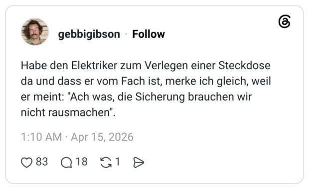 Habe den Elektriker zum Verlegen einer Steckdose da und dass er vom Fach ist, merke ich gleich, weil er meint: "Ach was, die Sicherung brauchen wir nicht rausmachen".