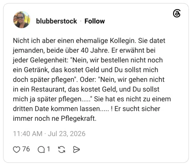 Nicht ich aber einen ehemalige Kollegin. Sie datet jemanden, beide über 40 Jahre. Er erwähnt bei jeder Gelegenheit: "Nein, wir bestellen nicht noch ein Getränk, das kostet Geld und Du sollst mich doch später pflegen". Oder: "Nein, wir gehen nicht in ein Restaurant, das kostet Geld, und Du sollst mich ja später pflegen....." Sie hat es nicht zu einem dritten Date kommen lassen..... ! Er sucht sicher immer noch ne Pflegekraft.