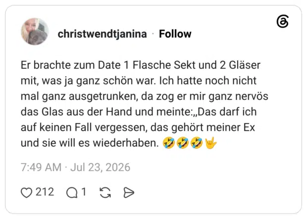 Er brachte zum Date 1 Flasche Sekt und 2 Gläser mit, was ja ganz schön war. Ich hatte noch nicht mal ganz ausgetrunken, da zog er mir ganz nervös das Glas aus der Hand und meinte:„Das darf ich auf keinen Fall vergessen, das gehört meiner Ex und sie will es wiederhaben.