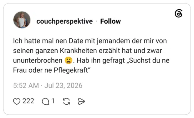 Ich hatte mal nen Date mit jemandem der mir von seinen ganzen Krankheiten erzählt hat und zwar ununterbrochen ®. Hab ihn gefragt „Suchst du ne Frau oder ne Pflegekraft"