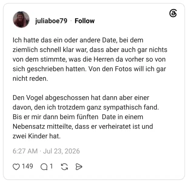 Ich hatte das ein oder andere Date, bei dem ziemlich schnell klar war, dass aber auch gar nichts von dem stimmte, was die Herren da vorher so von sich geschrieben hatten. Von den Fotos will ich gar nicht reden. Den Vogel abgeschossen hat dann aber einer davon, den ich trotzdem ganz sympathisch fand. Bis er mir dann beim fünften Date in einem Nebensatz mitteilte, dass er verheiratet ist und zwei Kinder hat.