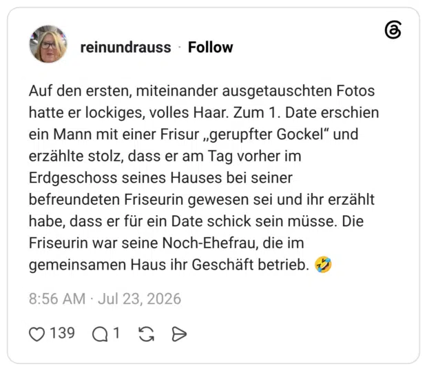 Auf den ersten, miteinander ausgetauschten Fotos hatte er lockiges, volles Haar. Zum 1. Date erschien ein Mann mit einer Frisur „gerupfter Gockel" und erzählte stolz, dass er am Tag vorher im Erdgeschoss seines Hauses bei seiner befreundeten Friseurin gewesen sei und ihr erzählt habe, dass er für ein Date schick sein müsse. Die Friseurin war seine Noch-Ehefrau, die im gemeinsamen Haus ihr Geschäft betrieb