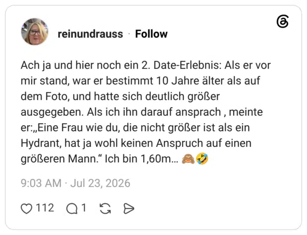Ach ja und hier noch ein 2. Date-Erlebnis: Als er vor mir stand, war er bestimmt 10 Jahre älter als auf dem Foto, und hatte sich deutlich größer ausgegeben. Als ich ihn darauf ansprach , meinte er:,Eine Frau wie du, die nicht größer ist als ein Hydrant, hat ja wohl keinen Anspruch auf einen größeren Mann." Ich bin 1,60m..