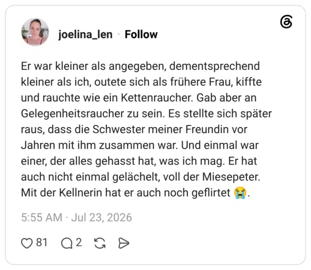 Er war kleiner als angegeben, dementsprechend kleiner als ich, outete sich als frühere Frau, kiffte und rauchte wie ein Kettenraucher. Gab aber an Gelegenheitsraucher zu sein. Es stellte sich später raus, dass die Schwester meiner Freundin vor Jahren mit ihm zusammen war. Und einmal war einer, der alles gehasst hat, was ich mag. Er hat auch nicht einmal gelächelt, voll der Miesepeter. Mit der Kellnerin hat er auch noch geflirtet