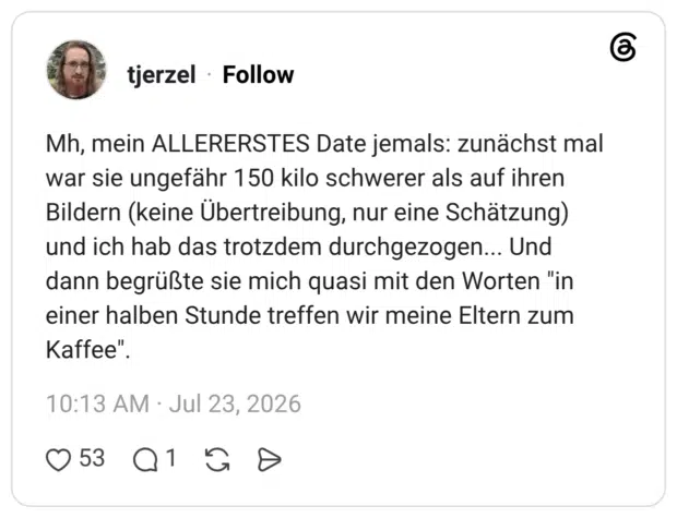 Mh, mein ALLERERSTES Date jemals: zunächst mal war sie ungefähr 150 kilo schwerer als auf ihren Bildern (keine Übertreibung, nur eine Schätzung) und ich hab das trotzdem durchgezogen... Und dann begrüßte sie mich quasi mit den Worten "in einer halben Stunde treffen wir meine Eltern zum Kaffee"