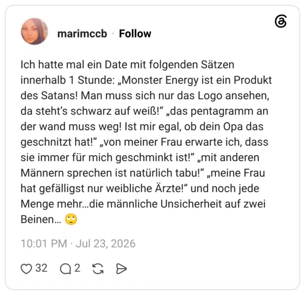 Ich hatte mal ein Date mit folgenden Sätzen innerhalb 1 Stunde: „Monster Energy ist ein Produkt des Satans! Man muss sich nur das Logo ansehen, da steht's schwarz auf weiß!" „das pentagramm an der wand muss weg! Ist mir egal, ob dein Opa das geschnitzt hat!" „von meiner Frau erwarte ich, dass sie immer für mich geschminkt ist!" „mit anderen Männern sprechen ist natürlich tabu!" „meine Frau hat gefälligst nur weibliche Ärzte!" und noch jede Menge mehr...die männliche Unsicherheit auf zwei Beinen...