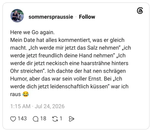 Here we Go again. Mein Date hat alles kommentiert, was er gleich macht. „Ich werde mir jetzt das Salz nehmen" „ich werde jetzt freundlich deine Hand nehmen" „Ich werde dir jetzt neckisch eine haarsträhne hinters Ohr streichen". Ich dachte der hat nen schrägen Humor, aber das war sein voller Ernst. Bei „Ich werde dich jetzt leidenschaftlich küssen" war ich raus