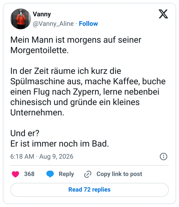 Mein Mann ist morgens auf seiner Morgentoilette. In der Zeit räume ich kurz die Spülmaschine aus, mache Kaffee, buche einen Flug nach Zypern, lerne nebenbei chinesisch und gründe ein kleines Unternehmen. Und er? Er ist immer noch im Bad.