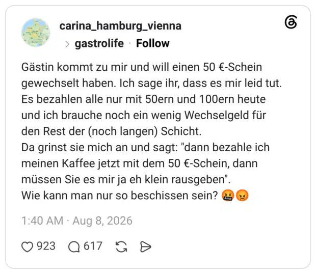 Gästin kommt zu mir und will einen 50 €-Schein gewechselt haben. Ich sage ihr, dass es mir leid tut. Es bezahlen alle nur mit 50ern und 100ern heute und ich brauche noch ein wenig Wechselgeld für den Rest der (noch langen) Schicht. Da grinst sie mich an und sagt: "dann bezahle ich meinen Kaffee jetzt mit dem 50 €-Schein, dann müssen Sie es mir ja eh klein rausgeben". Wie kann man nur so beschissen sein? 🤬😡