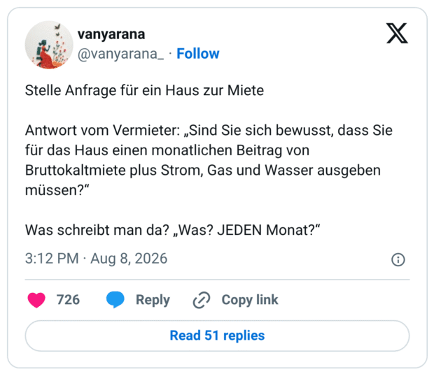Stelle Anfrage für ein Haus zur Miete Antwort vom Vermieter: „Sind Sie sich bewusst, dass Sie für das Haus einen monatlichen Beitrag von Bruttokaltmiete plus Strom, Gas und Wasser ausgeben müssen?“ Was schreibt man da? „Was? JEDEN Monat?“